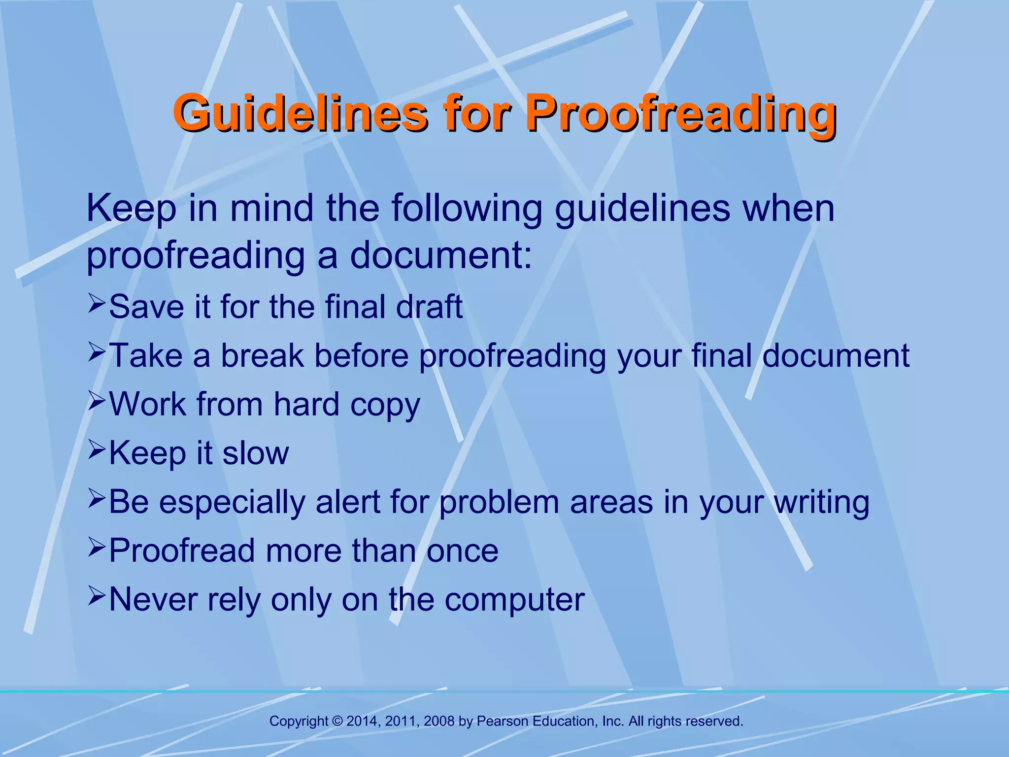 Guidelines for Proofreading
Keep in mind the following guidelines when
proofreading a document:
Save it for the final draft
Take a break before proofreading your final document
Work from hard copy
Keep it slow
Be especially alert for problem areas in your writing
Proofread more than once
Never rely only on the computer

Copyright © 2014, 2011, 2008 by Pearson Education, Inc. All rights reserved.

 