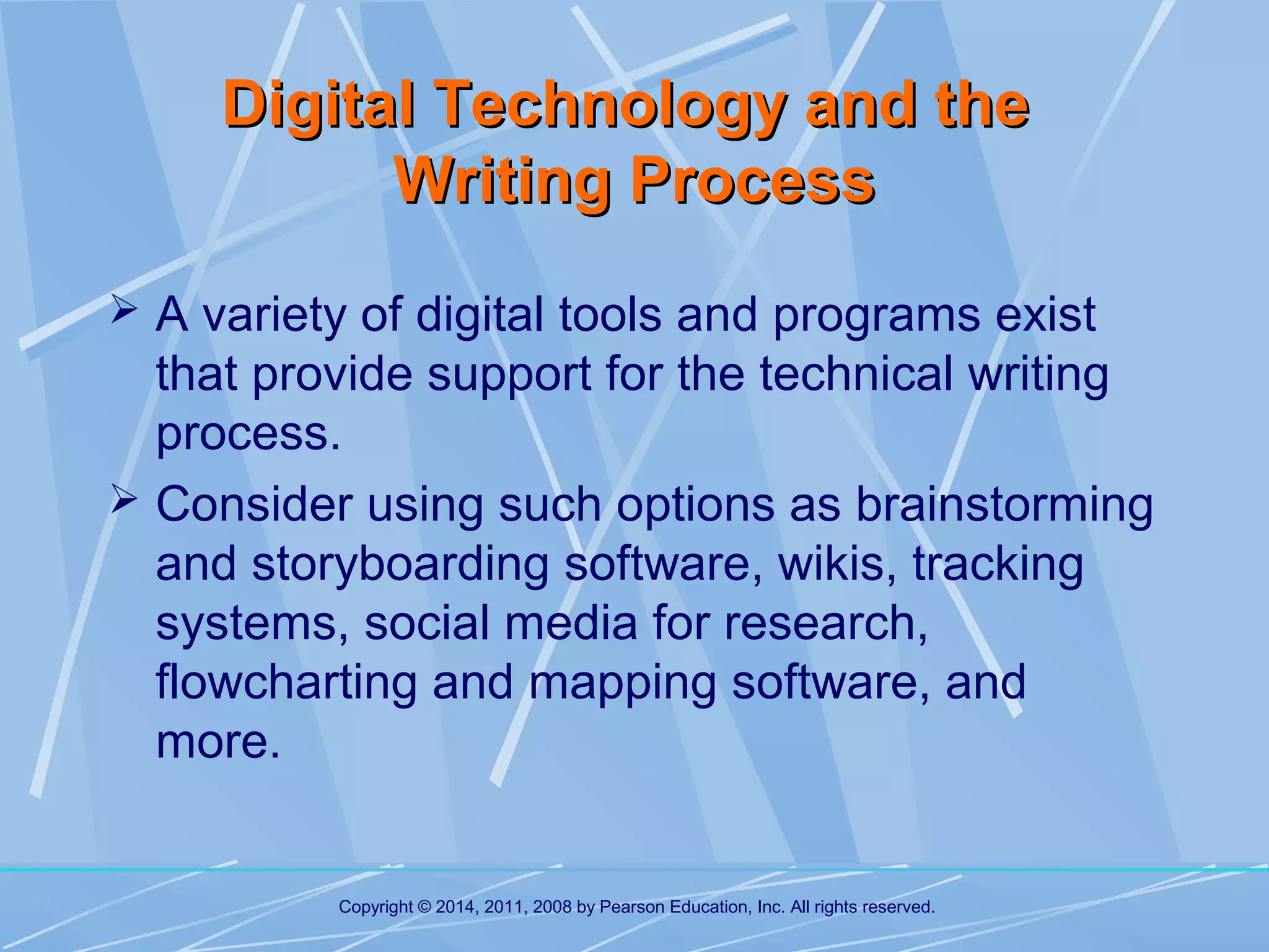 Digital Technology and the
Writing Process
 A variety of digital tools and programs exist

that provide support for the technical writing
process.
 Consider using such options as brainstorming
and storyboarding software, wikis, tracking
systems, social media for research,
flowcharting and mapping software, and
more.

Copyright © 2014, 2011, 2008 by Pearson Education, Inc. All rights reserved.

 