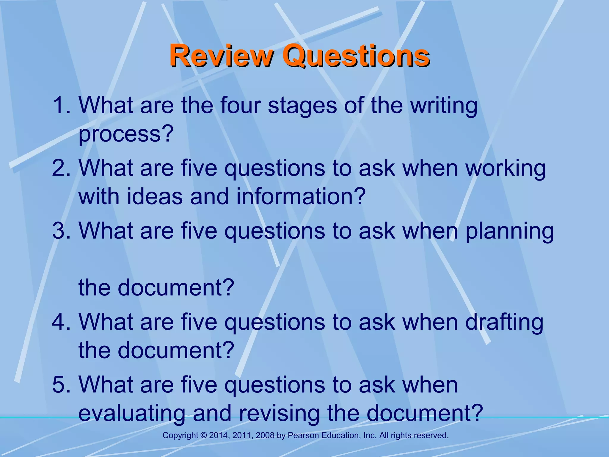 Review Questions
1. What are the four stages of the writing
process?
2. What are five questions to ask when working
with ideas and information?
3. What are five questions to ask when planning
the document?
4. What are five questions to ask when drafting
the document?
5. What are five questions to ask when
evaluating and revising the document?
Copyright © 2014, 2011, 2008 by Pearson Education, Inc. All rights reserved.

 