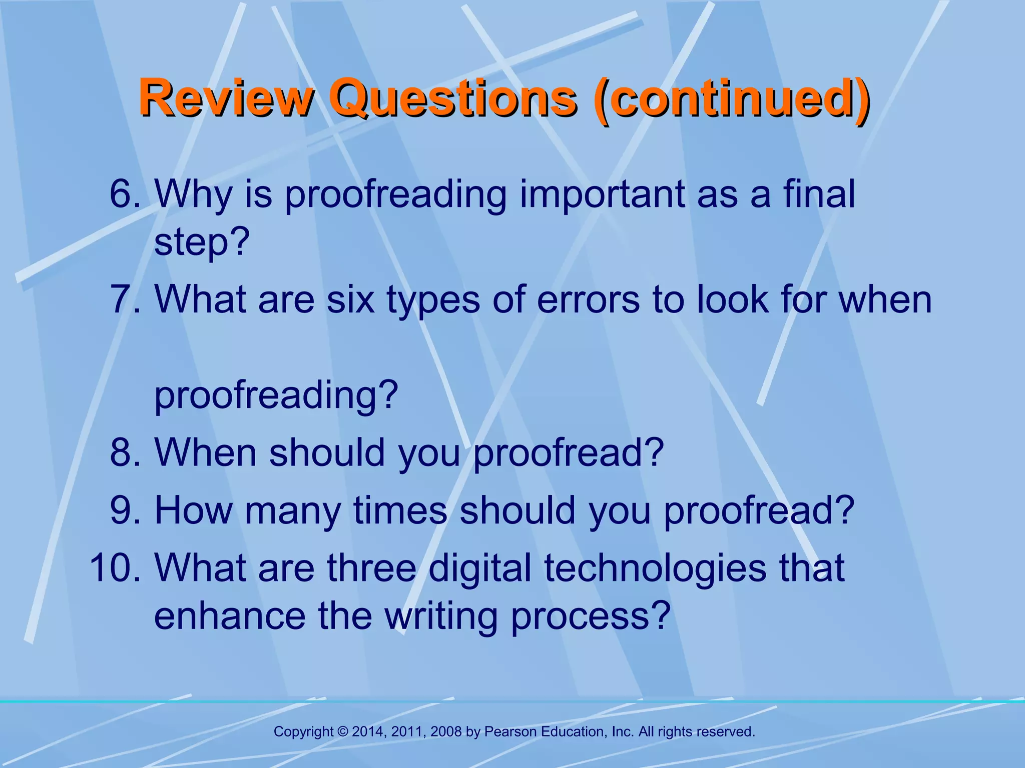 Review Questions (continued)
6. Why is proofreading important as a final
step?
7. What are six types of errors to look for when
proofreading?
8. When should you proofread?
9. How many times should you proofread?
10. What are three digital technologies that
enhance the writing process?
Copyright © 2014, 2011, 2008 by Pearson Education, Inc. All rights reserved.

 
