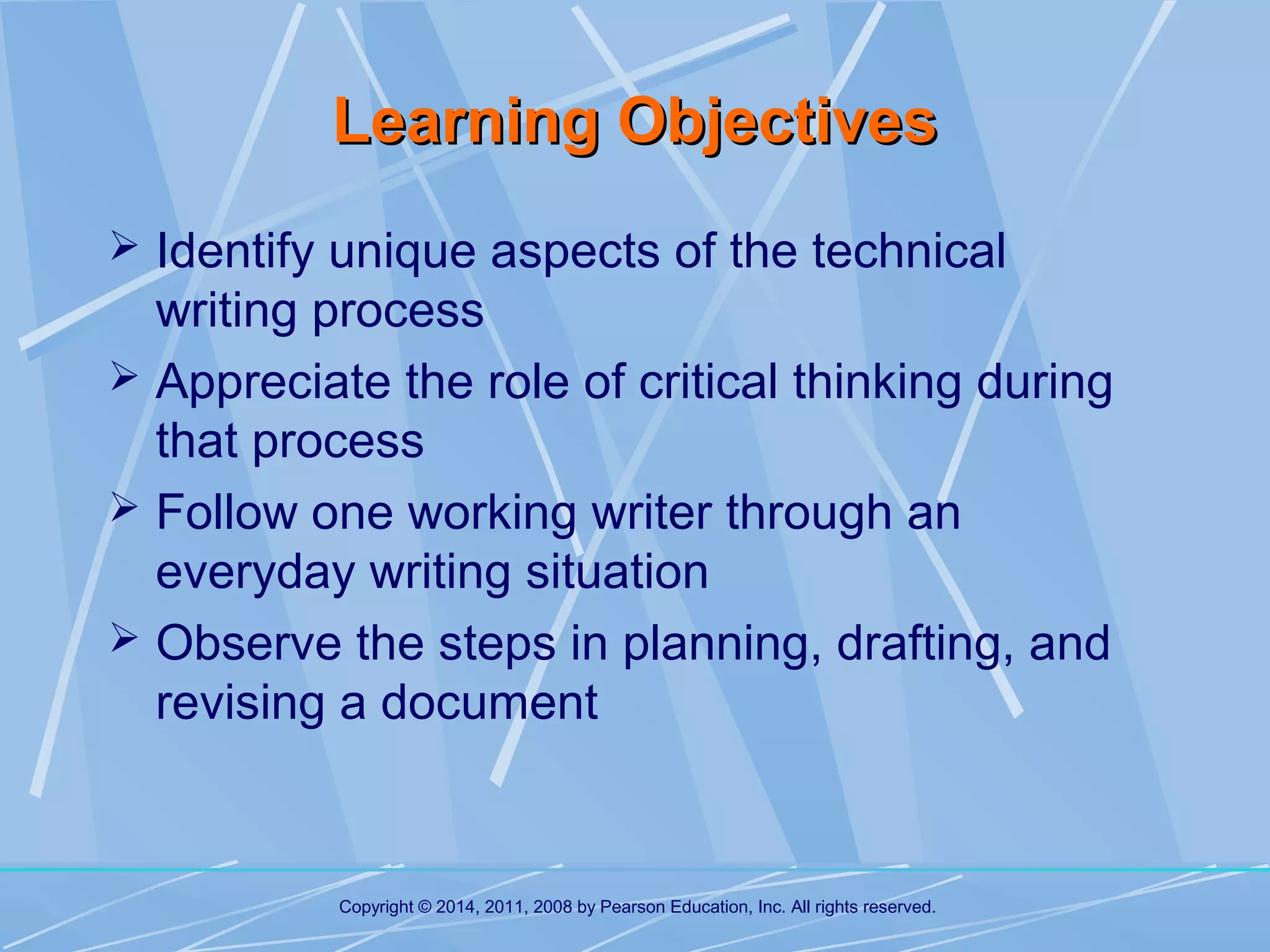 Learning Objectives
 Identify unique aspects of the technical

writing process
 Appreciate the role of critical thinking during
that process
 Follow one working writer through an
everyday writing situation
 Observe the steps in planning, drafting, and
revising a document

Copyright © 2014, 2011, 2008 by Pearson Education, Inc. All rights reserved.

 