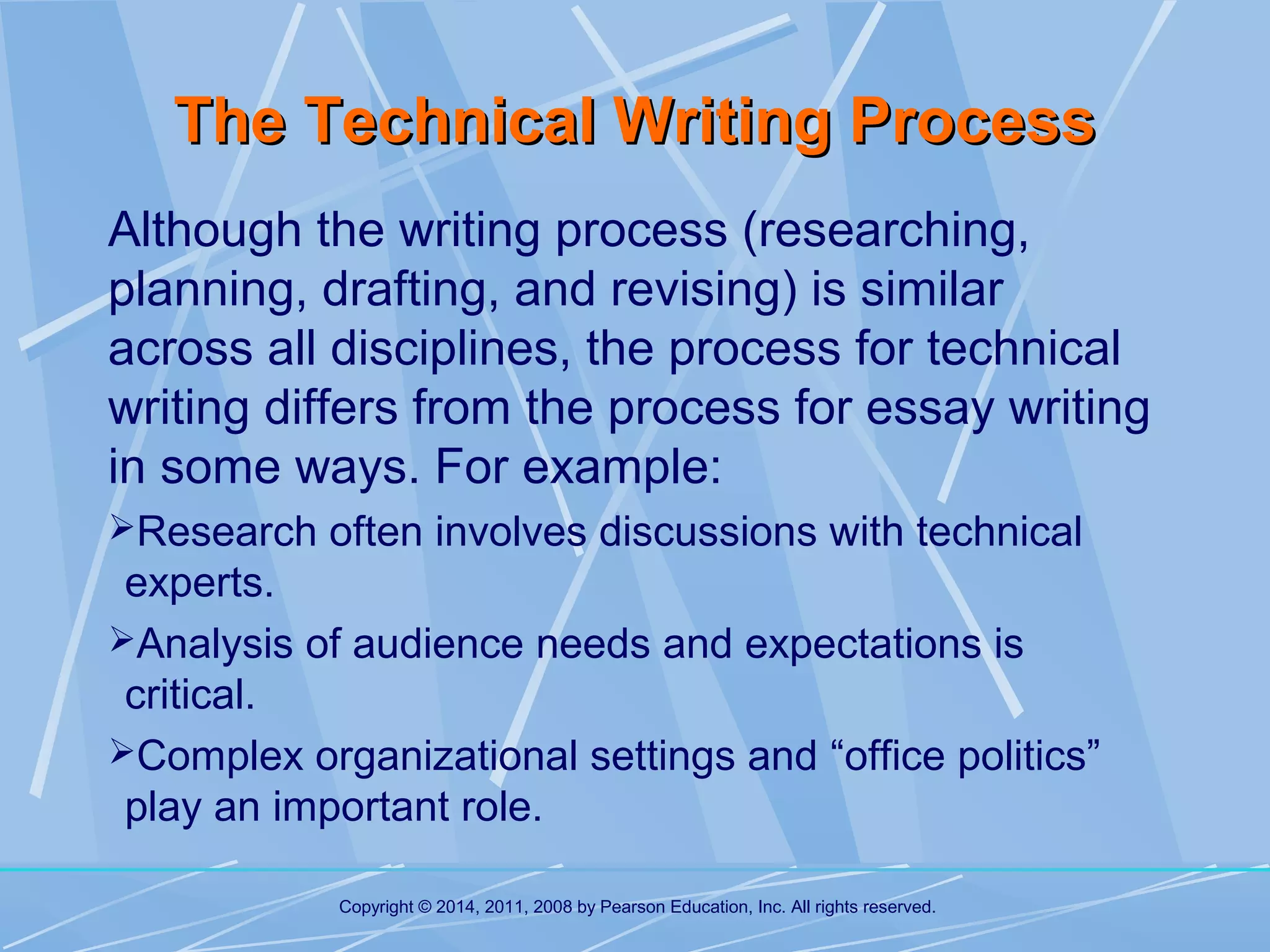 The Technical Writing Process
Although the writing process (researching,
planning, drafting, and revising) is similar
across all disciplines, the process for technical
writing differs from the process for essay writing
in some ways. For example:
Research often involves discussions with technical

experts.
Analysis of audience needs and expectations is
critical.
Complex organizational settings and “office politics”
play an important role.
Copyright © 2014, 2011, 2008 by Pearson Education, Inc. All rights reserved.

 