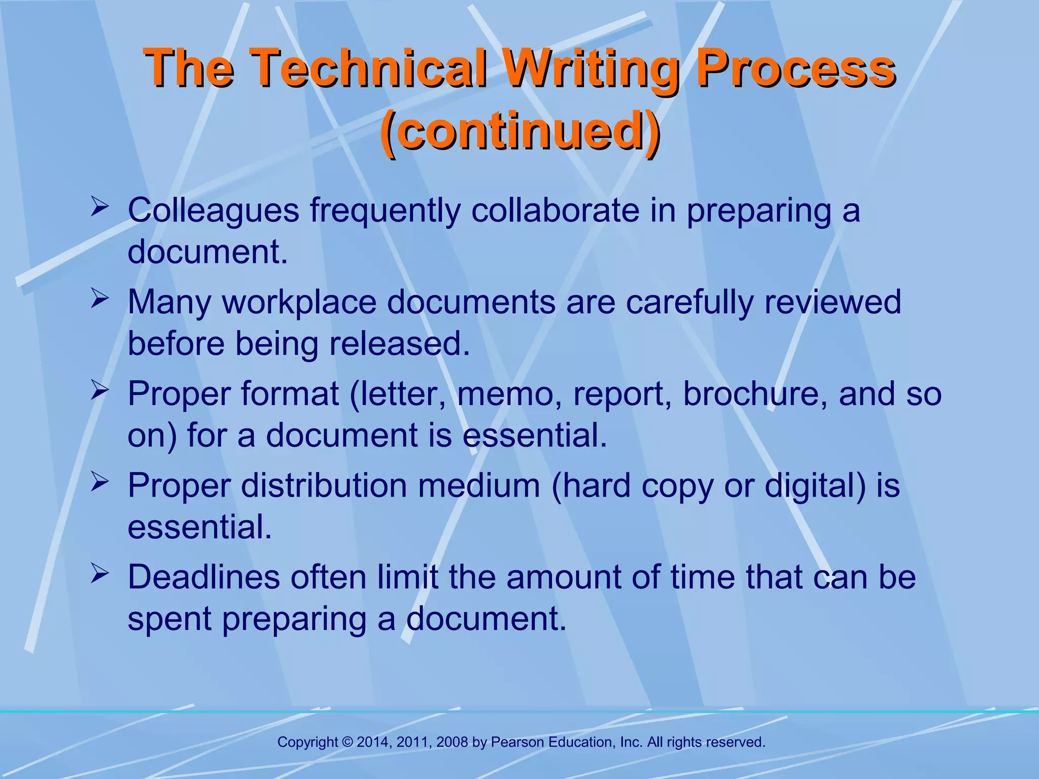 The Technical Writing Process
(continued)
 Colleagues frequently collaborate in preparing a





document.
Many workplace documents are carefully reviewed
before being released.
Proper format (letter, memo, report, brochure, and so
on) for a document is essential.
Proper distribution medium (hard copy or digital) is
essential.
Deadlines often limit the amount of time that can be
spent preparing a document.

Copyright © 2014, 2011, 2008 by Pearson Education, Inc. All rights reserved.

 
