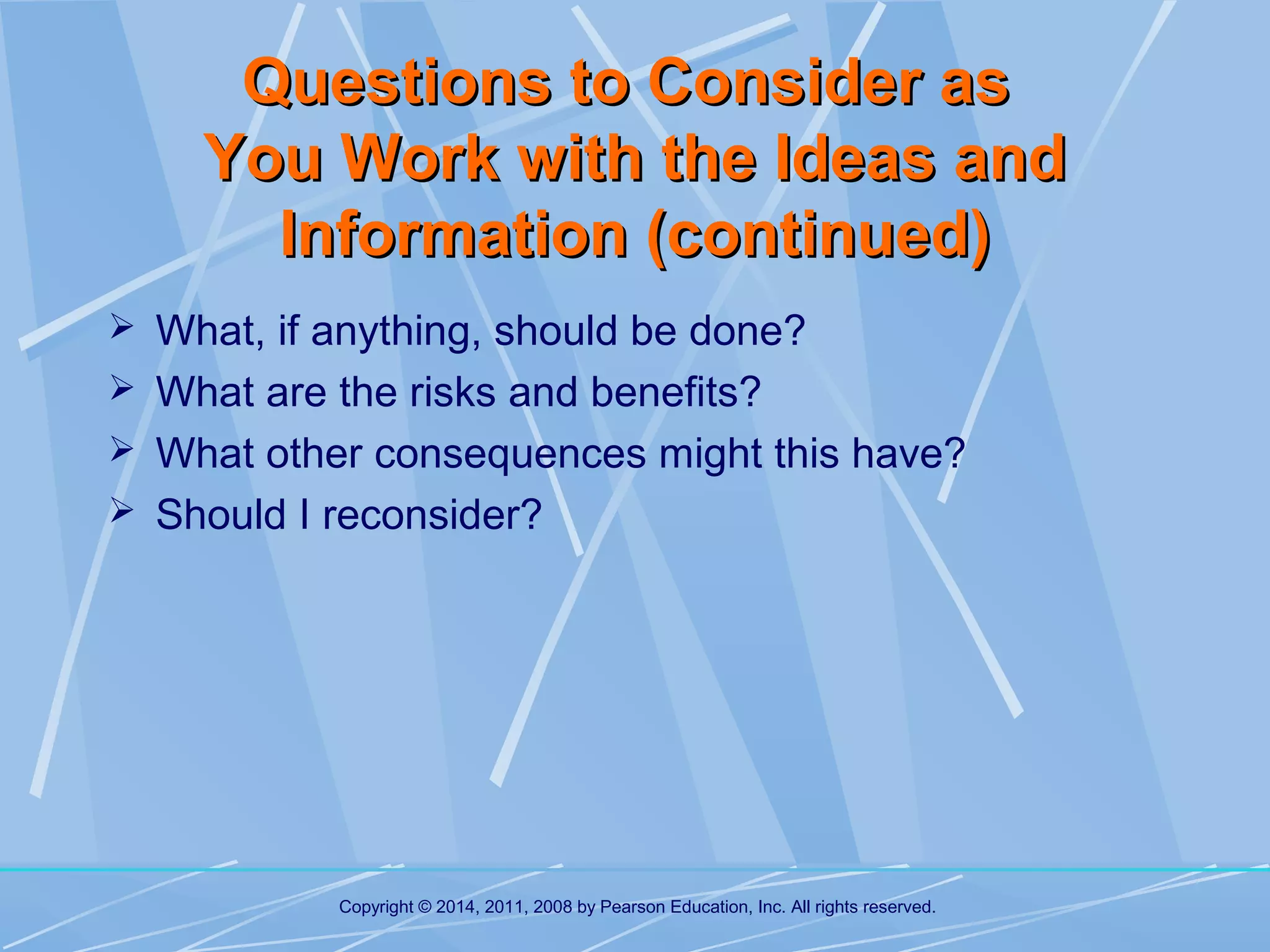 Questions to Consider as
You Work with the Ideas and
Information (continued)
 What, if anything, should be done?
 What are the risks and benefits?
 What other consequences might this have?
 Should I reconsider?

Copyright © 2014, 2011, 2008 by Pearson Education, Inc. All rights reserved.

 