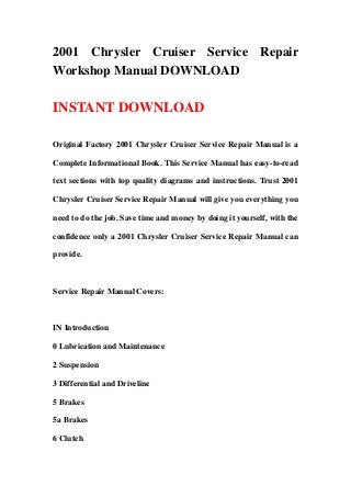2001 Chrysler Cruiser Service Repair
Workshop Manual DOWNLOAD
INSTANT DOWNLOAD
Original Factory 2001 Chrysler Cruiser Service Repair Manual is a
Complete Informational Book. This Service Manual has easy-to-read
text sections with top quality diagrams and instructions. Trust 2001
Chrysler Cruiser Service Repair Manual will give you everything you
need to do the job. Save time and money by doing it yourself, with the
confidence only a 2001 Chrysler Cruiser Service Repair Manual can
provide.
Service Repair Manual Covers:
IN Introduction
0 Lubrication and Maintenance
2 Suspension
3 Differential and Driveline
5 Brakes
5a Brakes
6 Clutch
 