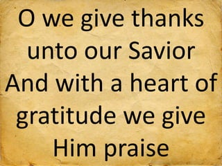 O we give thanks
unto our Savior
And with a heart of
gratitude we give
Him praise
 