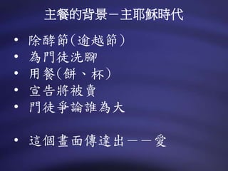 • 除酵節(逾越節)
• 為門徒洗腳
• 用餐(餅、杯)
• 宣告將被賣
• 門徒爭論誰為大
• 這個畫面傳達出－－愛
主餐的背景－主耶穌時代
 