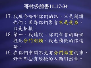 17.我現今吩咐你們的話，不是稱讚
你們；因為你們聚會不是受益，
乃是招損。
18.第一，我聽說，你們聚會的時候
彼此分門別類，我也稍微的信這
話。
19.在你們中間不免有分門結黨的事，
好叫那些有經驗的人顯明出來。
哥林多前書11:17-34
 