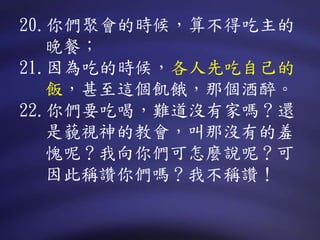 20.你們聚會的時候，算不得吃主的
晚餐；
21.因為吃的時候，各人先吃自己的
飯，甚至這個飢餓，那個酒醉。
22.你們要吃喝，難道沒有家嗎？還
是藐視神的教會，叫那沒有的羞
愧呢？我向你們可怎麼說呢？可
因此稱讚你們嗎？我不稱讚！
 