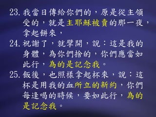 23.我當日傳給你們的，原是從主領
受的，就是主耶穌被賣的那一夜，
拿起餅來，
24.祝謝了，就擘開，說：這是我的
身體，為你們捨的，你們應當如
此行，為的是記念我。
25.飯後，也照樣拿起杯來，說：這
杯是用我的血所立的新約，你們
每逢喝的時候，要如此行，為的
是記念我。
 