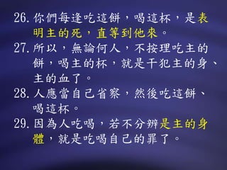 26.你們每逢吃這餅，喝這杯，是表
明主的死，直等到他來。
27.所以，無論何人，不按理吃主的
餅，喝主的杯，就是干犯主的身、
主的血了。
28.人應當自己省察，然後吃這餅、
喝這杯。
29.因為人吃喝，若不分辨是主的身
體，就是吃喝自己的罪了。
 