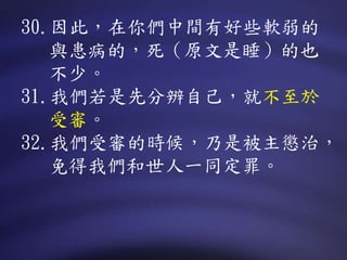 30.因此，在你們中間有好些軟弱的
與患病的，死（原文是睡）的也
不少。
31.我們若是先分辨自己，就不至於
受審。
32.我們受審的時候，乃是被主懲治，
免得我們和世人一同定罪。
 