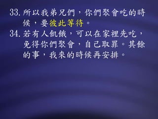 33.所以我弟兄們，你們聚會吃的時
候，要彼此等待。
34.若有人飢餓，可以在家裡先吃，
免得你們聚會，自己取罪。其餘
的事，我來的時候再安排。
 