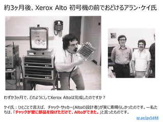 約3ヶ月後、Xerox Alto 初号機の前でおどけるアラン・ケイ氏
qr.ae/pv5d48
わずか3ヶ月で、どのようにしてXerox Altoは完成したのですか？
ケイ氏：ひとことで言えば、 チャック・サッカー(Altoの設計者)が実に素晴...