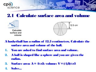 2.1 Calculate surface area and volume
A basketball has a radius of 12.5 centimeters. Calculate the
surface area and volume of the ball.
1. You are asked to find surface area and volume.
2. A ball is shaped like a sphere and you are given the
radius.
3. Surface area: A = 4πr2; volume: V = (4/3)πr3
4. Solve...
 
