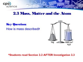 2.3 Mass, Matterand the Atom
Key Question:
How is mass described?
*Students read Section 2.2 AFTER Investigation 2.3
 