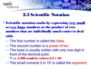 2.3 Scientific Notation
 Scientific notation works by expressing very small
orvery large numbers as the product of two
numbers that are individually much easierto deal
with.
— The first number is called the base.
— The second number is a power of ten.
— The base is usually written with only one digit in
front of the decimal point.
ex. 2,500 would be written 2.5 × 103
— The small numeral 3 in 103
is called the exponent.
 