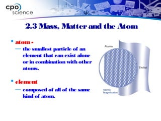2.3 Mass, Matterand the Atom
 atom-
— the smallest particle of an
element that can exist alone
orin combination with other
atoms.
 element
— composed of all of the same
kind of atom.
 