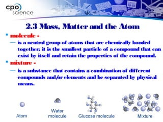 2.3 Mass, Matterand the Atom
 molecule -
— is a neutral group of atoms that are chemically bonded
together; it is the smallest particle of a compound that can
exist by itself and retain the properties of the compound.
 mixture -
— is a substance that contains a combination of different
compounds and/orelements and be separated by physical
means.
 