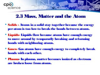 2.3 Mass, Matterand the Atom
 Solids - Atoms in a solid stay togetherbecause the energy
peratom is too low to breakthe bonds between atoms.
 Liquids- Liquids flow because atoms have enough energy
to move around by temporarily breaking and reforming
bonds with neighboring atoms.
 Gases- Gas atoms have enough energy to completely break
bonds with each other.
 Plasma- In plasma, matterbecomes ionized as electrons
are broken loose from atoms.
 