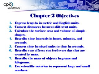 Chapter2 Objectives
1. Express lengths in metric and English units.
2. Convert distances between different units.
3. Calculate the surface area and volume of simple
shapes.
4. Describe time intervals in hours, minutes, and
seconds.
5. Convert time in mixed units to time in seconds.
6. Describe two effects you feel every day that are
created by mass.
7. Describe the mass of objects in grams and
kilograms.
8. Use scientific notation to represent large and small
numbers.
 