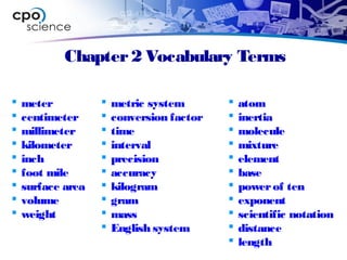 Chapter2 Vocabulary Terms
 meter
 centimeter
 millimeter
 kilometer
 inch
 foot mile
 surface area
 volume
 weight
 metric system
 conversion factor
 time
 interval
 precision
 accuracy
 kilogram
 gram
 mass
 English system
 atom
 inertia
 molecule
 mixture
 element
 base
 powerof ten
 exponent
 scientific notation
 distance
 length
 