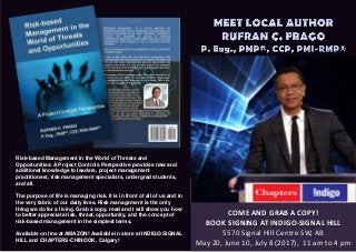 COME AND GRAB A COPY!
BOOK SIGNING AT INDIGO-SIGNAL HILL
5570 Signal Hill Centre SW, AB
May 20, June 10, July 8 (2017), 11 am to 4 pm
Risk-based Management in the World of Threats and
Opportunities: A Project Controls Perspective provides new and
additional knowledge to leaders, project management
practitioners, risk management specialists, undergrad students,
and all.
The purpose of life is managing risk. It is in front of all of us and in
the very fabric of our daily lives. Risk management is the only
thing we do for a living. Grab a copy, read and I will show you how
to better appreciate risk, threat, opportunity, and the concept of
risk-based management in the simplest terms.
Available on line at AMAZON! Available in store at INDIGO-SIGNAL
HILL and CHAPTERS-CHINOOK, Calgary!
 