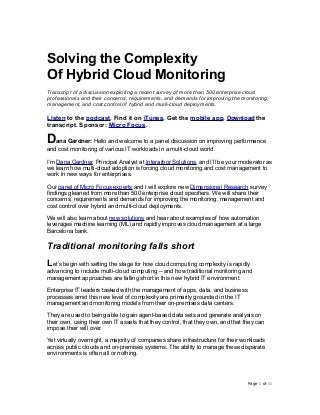 Solving the Complexity
Of Hybrid Cloud Monitoring
Transcript of a discussion exploring a recent survey of more than 500 enterprise cloud
professionals and their concerns, requirements, and demands for improving the monitoring,
management, and cost control of hybrid and multi-cloud deployments.
Listen to the podcast. Find it on iTunes. Get the mobile app. Download the
transcript. Sponsor: Micro Focus.
Dana Gardner: Hello and welcome to a panel discussion on improving performance
and cost monitoring of various IT workloads in a multi-cloud world.
I’m Dana Gardner, Principal Analyst at Interarbor Solutions, and I’ll be your moderator as
we learn how multi-cloud adoption is forcing cloud monitoring and cost management to
work in new ways for enterprises.
Our panel of Micro Focus experts and I will explore new Dimensional Research survey
findings gleaned from more than 500 enterprise cloud specifiers. We will share their
concerns, requirements and demands for improving the monitoring, management and
cost control over hybrid and multi-cloud deployments.
We will also learn about new solutions and hear about examples of how automation
leverages machine learning (ML) and rapidly improves cloud management at a large
Barcelona bank.
Traditional monitoring falls short
Let’s begin with setting the stage for how cloud computing complexity is rapidly
advancing to include multi-cloud computing -- and how traditional monitoring and
management approaches are falling short in this new hybrid IT environment.
Enterprise IT leaders tasked with the management of apps, data, and business
processes amid this new level of complexity are primarily grounded in the IT
management and monitoring models from their on-premises data centers.
They are used to being able to gain agent-based data sets and generate analysis on
their own, using their own IT assets that they control, that they own, and that they can
impose their will over.
Yet virtually overnight, a majority of companies share infrastructure for their workloads
across public clouds and on-premises systems. The ability to manage these disparate
environments is often all or nothing.
Page ! of !1 11
 
