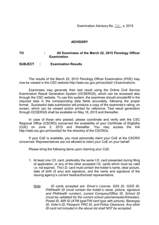 Examination Advisory No. 06 , s. 2015
ADVISORY
TO : All Examinees of the March 22, 2015 Penology Officer
Examination
SUBJECT : Examination Results
The results of the March 22, 2015 Penology Officer Examination (POE) may
now be viewed in the CSC website http://web.csc.gov.ph/cscsite2/ | Examinations.
Examinees may generate their test result using the Online Civil Service
Examination Result Generation System (OCSERGS), which can be accessed also
through the CSC website. To use this system, the examinee should encode/fill in the
required data in the corresponding data fields accurately, following the proper
format. Successful data submission will produce a copy of the examinee’s rating, on
screen, which can be viewed and/or printed for reference. Test result generation
through OCSERGS shall be available on May 18, 2015 and thereafter.
In case of those who passed, please coordinate and verify with the CSC
Regional Office (CSCRO) concerned the availability of your Certificate of Eligibility
(CoE) on June 3, 2015 and thereafter. You may access the link
http://web.csc.gov.ph/cscsite2 for the directory of the CSCROs.
If your CoE is available, you must personally claim your CoE at the CSCRO
concerned. Representatives are not allowed to claim your CoE on your behalf.
Please bring the following items upon claiming your CoE:
1. At least one I.D. card, preferably the same I.D. card presented during filing
of application, or any of the other accepted I.D. cards which must be valid
i.e. not expired. The I.D. card must contain the holder’s name, clear picture,
date of birth (if any) and signature, and the name and signature of the
issuing agency’s current head/authorized representative.
Note: ID cards accepted are: Driver’s License, SSS ID, GSIS ID,
PhilHealth ID (must contain the holder’s name, picture, signature
and PhilHealth number), current Company/Office ID, School ID
(must be validated for the current school year/semester/trimester),
Postal ID, BIR ID (ATM type/TIN card type with picture), Barangay
ID, Voter’s ID, Passport, PRC ID, and Police Clearance. Any other
ID card not included in the above list shall NOT be accepted.
 
