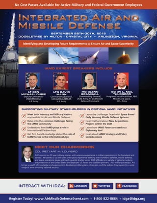 No Cost Passes Available for Active Military and Federal Government Employees
Register Today! www.AirMissileDefenseEvent.com • 1-800-822-8684 • idga@idga.org
SEPTEMBER 28TH-30TH, 2015
DOUBLETREE BY HILTON - CRYSTAL CITY • ARLINGTON, VIRGINIA.
Identifying and Developing Future Requirements to Ensure Air and Space Superiority
IAMD EXPERT SPEAKERS INCLUDE
SUPPORTING MILITARY STAKEHOLDERS IN CRITICAL IAMD INITIATIVES
MEET OUR CHAIRPERSON
COL (RET) ART M. LOUREIRO
Art Loureiro is a 30 year military veteran with extensive experience in military operations in the homeland and
abroad. He comes to us with over seven years experience working with homeland defense, missile defense,
and space operations issues and has frequently briefed senior DOD officials on a variety of options involving
the protection of the United States and deployed US forces and coalition partners. As a military strategist, Art
brings a wealth of knowledge and experience in developing military plans, strategies, and the policies they support in a wide
range of areas involving national security.
LT GEN
MICHAEL DUBIE
Deputy Commander
USNORTHCOM,
U.S. Army
MG GLENN
BRAMHALL
Commanding General,
263D Army Air and Missile
Defense Command
BG (P) L. NEIL
THURGOOD
Program Executive Officer, PEO,
Missile and Space,
U.S. Army
LTG DAVID
MANN
Commanding General,
USASMDC/ARSTRAT,
U.S. Army
	 Meet both Industry and Military leaders
responsible for Air and Missile Defense
	 Delve into the common challenges facing
the IAMD Community
	 Understand how IAMD plays a role in
International Partnerships
	 Get first hand knowledge about the role of
IAMD forces in the Informational Age
	 Learn the challenges faced with Space Based
Early Warning Missile Defense Systems
	 Hear firsthand about New Acquisitions
Projects within the DoD
	 Learn how IAMD Forces are used as a
Diplomacy tool
	 Hear about IAMD Strategy and Policy
Considerations
INTERACT WITH IDGA: TWITTER FACEBOOKLINKEDIN
 