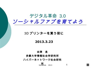 デジタル革命 3.0
ソーシャルファブを育てよう

  3D プリンターを買う前に

      2013.3.23


       会津　泉
   多摩大学情報社会学研究所
  ハイパーネットワーク社会研究
         所
       SocialFab 　 2013   1
 