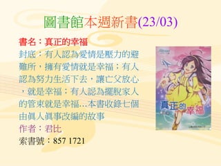 圖書館本週新書(23/03)
書名：真正的幸福
封底：有人認為愛情是壓力的避
難所，擁有愛情就是幸福；有人
認為努力生活下去，讓亡父放心
，就是幸福；有人誋為擺脫家人
的管束就是幸福…本書收錄七個
由眞人眞事改編的故事
作者：君比
索書號：857 1721
 