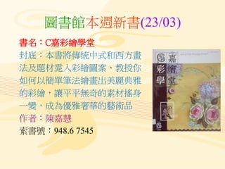 圖書館本週新書(23/03)
書名：C嘉彩繪學堂
封底：本書將傳統中式和西方畫
法及題材雿入彩繪圖案，教授你
如何以簡單筆法繪畫出美麗典雅
的彩繪，讓平平無奇的素材搖身
一變，成為優雅奢華的藝術品
作者：陳嘉慧
索書號：948.6 7545
 