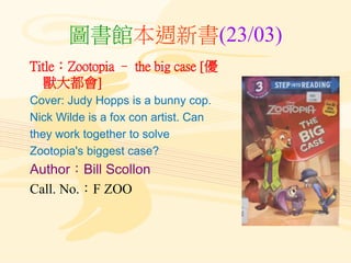 圖書館本週新書(23/03)
Title：Zootopia – the big case [優
獸大都會]
Cover: Judy Hopps is a bunny cop.
Nick Wilde is a fox con artist. Can
they work together to solve
Zootopia's biggest case?
Author：Bill Scollon
Call. No.：F ZOO
 