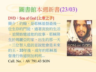 圖書館本週新書(23/03)
DVD：Son of God [上帝之子]
簡介：約翰，是耶穌基督最後一
位生存的門徒，過著流放的生活
，並開始憶述他的故事。耶穌降
生於瑪麗亞的家，出生的那一天
，三位智人造訪並說他會是未來
的王。33年後，成年的耶穌基
督漫行佈道到加利利...
Call. No.：AV 791.43 SON
 