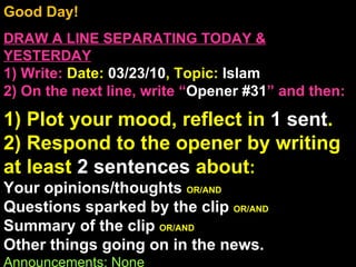 Good Day!  DRAW A LINE SEPARATING TODAY & YESTERDAY 1) Write:   Date:  03/23/10 , Topic:  Islam 2) On the next line, write “ Opener #31 ” and then:  1) Plot your mood, reflect in  1 sent . 2) Respond to the opener by writing at least  2 sentences  about : Your opinions/thoughts  OR/AND Questions sparked by the clip  OR/AND Summary of the clip  OR/AND Other things going on in the news. Announcements: None Intro Music: Untitled 