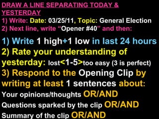 DRAW A LINE SEPARATING TODAY & YESTERDAY 1) Write:   Date:  03/25/11 , Topic:  General Election 2) Next line, write “ Opener #40 ” and then:  1) Write  1 high + 1   low   in last 24 hours 2) Rate your understanding of yesterday:  lost < 1-5 > too easy (3 is perfect) 3) Respond to the  Opening Clip  by writing at least   1 sentences  about : Your opinions/thoughts  OR/AND Questions sparked by the clip   OR/AND Summary of the clip  OR/AND Announcements: None 