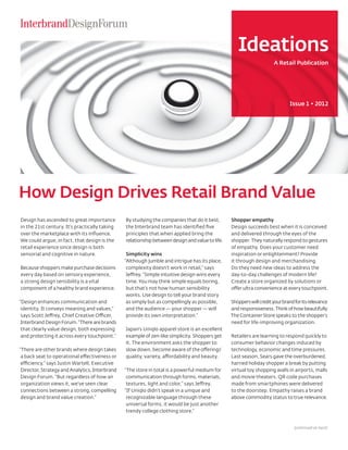 Ideations
                                                                                                                      A Retail Publication




                                                                                                                              Issue 1 • 2012




How Design Drives Retail Brand Value
Design has ascended to great importance         By studying the companies that do it best,       Shopper empathy
in the 21st century. It’s practically taking    the Interbrand team has identified five          Design succeeds best when it is conceived
over the marketplace with its influence.        principles that when applied bring the           and delivered through the eyes of the
We could argue, in fact, that design is the     relationship between design and value to life.   shopper. They naturally respond to gestures
retail experience since design is both                                                           of empathy. Does your customer need
sensorial and cognitive in nature.               Simplicity wins                                 inspiration or enlightenment? Provide
                                                “Although jumble and intrigue has its place,     it through design and merchandising.
Because shoppers make purchase decisions         complexity doesn’t work in retail,” says        Do they need new ideas to address the
every day based on sensory experience,           Jeffrey. “Simple intuitive design wins every    day-to-day challenges of modern life?
a strong design sensibility is a vital           time. You may think simple equals boring,       Create a store organized by solutions or
component of a healthy brand experience.         but that’s not how human sensibility            offer ultra convenience at every touchpoint.
                                                 works. Use design to tell your brand story
“Design enhances communication and               as simply but as compellingly as possible,      Shoppers will credit your brand for its relevance
 identity. It conveys meaning and values,”       and the audience — your shopper — will          and responsiveness. Think of how beautifully
 says Scott Jeffrey, Chief Creative Officer,     provide its own interpretation.”                The Container Store speaks to the shopper’s
 Interbrand Design Forum. “There are brands                                                      need for life-improving organization.
 that clearly value design, both expressing     Japan’s Uniqlo apparel store is an excellent
 and protecting it across every touchpoint.”    example of zen-like simplicity. Shoppers get     Retailers are learning to respond quickly to
                                                it. The environment asks the shopper to          consumer behavior changes induced by
“There are other brands where design takes      slow down, become aware of the offerings’        technology, economic and time pressures.
 a back seat to operational effectiveness or    quality, variety, affordability and beauty.      Last season, Sears gave the overburdened,
 efficiency,” says Justin Wartell, Executive                                                     harried holiday shopper a break by putting
 Director, Strategy and Analytics, Interbrand   “The store in total is a powerful medium for     virtual toy shopping walls in airports, malls
 Design Forum. “But regardless of how an         communication through forms, materials,         and movie theaters. QR code purchases
 organization views it, we’ve seen clear         textures, light and color,” says Jeffrey.       made from smartphones were delivered
 connections between a strong, compelling       “If Uniqlo didn’t speak in a unique and          to the doorstep. Empathy raises a brand
 design and brand value creation.”               recognizable language through these             above commodity status to true relevance.
                                                 universal forms, it would be just another
                                                 trendy college clothing store.”


                                                                                                                                 (continued on back)
 