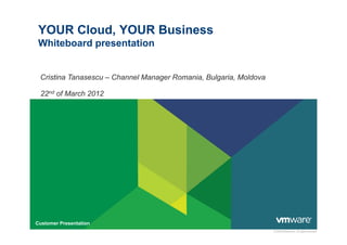 YOUR Cloud, YOUR Business
 Whiteboard presentation


 Cristina Tanasescu – Channel Manager Romania, Bulgaria, Moldova

 22nd of March 2012




Customer Presentation
                                                                   © 2009 VMware Inc. All rights reserved
 