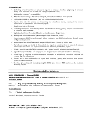 Responsibilities: -
 Collecting forms from the new joiners in regards to employee database /Opening of corporate
salary bank accounts and for ESIC TIC (Temporary Identify card).
 Maintaining employee’s personal files.
 Attendance monitoring & Absenteeism Report /Time office and Leave management.
 Collecting leave cards permission /late slip from concern departments.
 Inputs data into the system and Generating the attendance report, sending it to concern
department for verifications and collecting inputs.
 Employee cross verifications.
 Collecting the reports from the department for attendance closing, joining process & maintenance
of employee mast data base.
 Updating Man Power Report and Employee state Insurance Corporation.
 Adding new employees in ESIC /Allocating the ESIC no for new joiners.
 Issue temporary ESIC in card to newly joined employees and ESIC contribution through online
and generating challan.
 Removing the left employees in ESIC and Maintaining ESIC challan by month wise.
 Payroll processing and Verify & Cross check the input in payroll system in respect of salaries,
allowances, deductions and payroll control list are reworked prior to final payroll.
 Prepare monthly payroll of 1000 employees and Prepare monthly necessary entries of payroll.
 Open bank account of the new employees and Responsible for time and attendance data entry.
 Preparation of overtime payments to eligible employees & Responding employees enquires and
request E.g.-Payroll matters.
 Process full & final settlement Exit input data collection, getting exit clearance from various
departments and gratuity.
 Overtime processing and managing complete ESIC cycle for over 500 employees also maintain
statutory records.
EDUCATION & CERTIFICATIONS
ANNA UNIVERSITY — Chennai-INDIA
Master of Business Administration (MBA) in Human Resources (with honors), 2012
Academic Project
Title : Gap Analysis to Identify Training Needs for Quality Management.
Industry: Hyundai Motor India Pvt Limited, Irrungattukottai, Chennai.
Summer Project
Title : “A study on Employee Attrition”
Industry: Myunghwa Automotive India Pvt Limited
MADRAS UNIVERSITY — Chennai-INDIA
Bachelor of Computer Application (BCA) in Computer Applications, 2010.
 