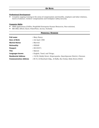 OF NOTE
Professional Development:
 Complete ongoing training in the areas of compensation and benefits, employee and labor relations,
leaves of absence, workers’ compensation and workplace safety/security.
Computer Skills:
 HRIS applications (UltiPro, PeopleSoft Enterprise Human Resources, Pace solution)
 MS Office (Word, Excel, PowerPoint, Access, Outlook)
PERSONAL DOSSIER
Full name : Mary Nancy
Date of Birth : 3rd April 1990
Marital Status : Married
Nationality : INDIAN
Passport : N0195471
Visa : Spouse
Languages known : English, Tamil, and Telugu.
Residential Address : 19/50, Reddy Street, Sriperupudur, Kanchipuram District, Chennai.
Communication Address : #119, Al Kharbash bldg., Al Raffa, Bur Dubai, Rolla Street,44623.
 