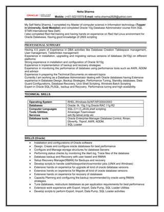 Neha Sharma
Mobile: (+47) 92215579 E-mail: neha.sharma2828@yahoo.com
My Self Neha Sharma, I completed my Master of computer science in Information technology (Topper
in University, Gold Medalist) and completed Oracle 10g Database Administrator course from SQL
STAR International New Delhi.
I also completed Red Hat training and having hands on experience on Red Hat Linux environment for
Oracle Databases. Having good knowledge of UNIX scripting
PROFESSIONAL SUMMARY
Having 4.5 years of Experience in DBA activities like Database Creation Tablespace management,
User management, Table/Index management
Experience in installation, upgrading and migrating various versions of database (9i/10g) on different
platforms
Strong experience in installation and configuration of Oracle 9i/10g
Experience in implementation of backup and recovery strategies
Experience in monitoring the performance of database using performance tools such as AWR, ADDM
and advisor
Experience in preparing the Technical Documents on relevant topics
Currently I am working as a Database Administrator dealing with Oracle databases having Extensive
experience in Database Design, Backup Strategies, Performance Tuning, Standby databases, Data
Guard Configurations, Database Recovery, Unix Shell Scripting, Windows Batch Scripting
Expert in Oracle SQL,PLSQL, backup and Recovery, Performance tuning and high availability
TECHNICAL SKILLS
Operating System RHEL,Windows-9x/NT/XP/2000/2003
Databases Oracle: 9i, 10g,11g,Oracle RAC 11g R2
Computer Languages
Tools /Utilities
Services
SQL,C++,C,JAVA,shell scripting
Xmanager,Teamviewer
ssh,ftp,telnet,smtp etc
Database tools Oracle Enterprise Manager Database Control, Rman,
Dbverify, Tkprof, AWR, ADDM,
SQL Loader
SKILLS (Oracle)
• Installation and configurations of Oracle software
• Design, Create and configure oracle databases for best performance
• Configure and Manage storage structures for database Servers
• Performing status checks by monitoring the Alert log, Trace files of the database
• Database backup and Recovery with user based and RMAN
• Setup Recovery Manager(RMAN) for Backups and recovery
• Develop scripts to handle cold/hot/export/archive/monitor jobs (UNIX and Windows)
• Extensive hands on experience for upgrade all kind of oracle database versions
• Extensive hands on experience for Migrate all kind of oracle database versions
• Extensive hands on experience for recovery of databases
• Capacity Planning and configuring the backup recommended by oracle using RMAN
strategies.
• Tune databases, restructure databases as per application requirements for best performance
• Extensive work experience with Export, Import, Data Pump, SQL Loader Utilities
• Develop scripts to perform Export, Import, Data Pump, SQL Loader activities
 