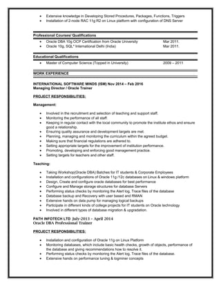 • Extensive knowledge in Developing Stored Procedures, Packages, Functions, Triggers
• Installation of 2-node RAC 11g R2 on Linux platform with configuration of DNS Server
Professional Courses/ Qualifications
• Oracle DBA 10g OCP Certification from Oracle University Mar 2011.
• Oracle 10g, SQL* International Delhi (India) Mar 2011.
Educational Qualifications
• Master of Computer Science (Topped in University) 2009 – 2011
WORK EXPERIENCE
INTERNATIONAL SOFTWARE MINDS (ISM) Nov 2014 – Feb 2016
Managing Director / Oracle Trainer
PROJECT RESPONSIBILITIES:
Management:
• Involved in the recruitment and selection of teaching and support staff.
• Monitoring the performance of all staff.
• Keeping in regular contact with the local community to promote the institute ethos and ensure
good a relationship.
• Ensuring quality assurance and development targets are met.
• Planning, managing and monitoring the curriculum within the agreed budget.
• Making sure that financial regulations are adhered to.
• Setting appropriate targets for the improvement of institution performance.
• Promoting, developing and enforcing good management practice.
• Setting targets for teachers and other staff.
Teaching:
• Taking Workshop(Oracle DBA) Batches for IT students & Corporate Employees
• Installation and configurations of Oracle 11g /12c databases on Linux & windows platform
• Design, Create and configure oracle databases for best performance
• Configure and Manage storage structures for database Servers
• Performing status checks by monitoring the Alert log, Trace files of the database
• Database backup and Recovery with user based and RMAN
• Extensive hands on data pump for managing logical backups
• Participate in different kinds of college projects for IT students on Oracle technology
• Involved in different types of database migration & upgradation.
PATH INFOTECH LTD July-2013 – April 2014
Oracle DBA Professional Trainer
PROJECT RESPONSIBILITIES:
• Installation and configuration of Oracle 11g on Linux Platform
• Monitoring databases, which include basic health checks, growth of objects, performance of
the database and giving recommendations how to resolve it.
• Performing status checks by monitoring the Alert log, Trace files of the database.
• Extensive hands on performance tuning & logminer concepts
 
