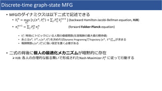 Discrete-time graph-state MFG
• MFG
• !"
#
= max
()
*
[," -#
, /"
#
+ ∑2 /"2
#
!2
#34
] (backward Hamilton-Jacobi-Bellman equation, HJB)
• -"
#34
= ∑2 /2"
#
-2
#
(forward Fokker-Planck equation)
• !"
6
: t i ( )
• -7
, !8
, ," -#
, /"
#
Dynamic Programing Trajectory -#
, !#
#97
8
• ," -#
, /"
#
•
ØHJB: Nash-Maximizer /"
#
 