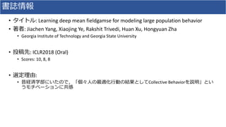 • : Learning deep mean fieldgamse for modeling large population behavior
• : Jiachen Yang, Xiaojing Ye, Rakshit Trivedi, Huan Xu, Hongyuan Zha
• Georgia Institute of Technology and Georgia State University
• : ICLR2018 (Oral)
• Scores: 10, 8, 8
• :
• Collective Behavior
 