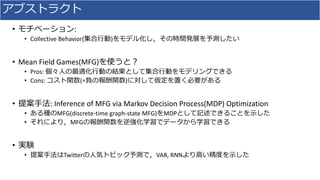 • :
• Collective Behavior( )
• Mean Field Games(MFG)
• Pros:
• Cons: (= )
• : Inference of MFG via Markov Decision Process(MDP) Optimization
• MFG(discrete-time graph-state MFG) MDP
• MFG
•
• Twitter VAR, RNN
 