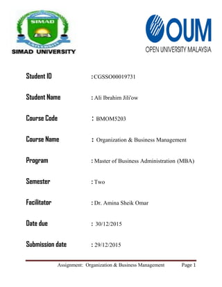 Assignment: Organization & Business Management Page 1
Student ID :CGSSO00019731
Student Name : Ali Ibrahim Jili'ow
Course Code : BMOM5203
Course Name : Organization & Business Management
Program : Master of Business Administration (MBA)
Semester : Two
Facilitator : Dr. Amina Sheik Omar
Date due : 30/12/2015
Submission date : 29/12/2015
 