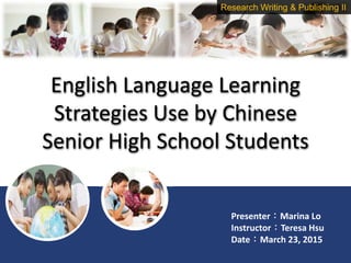 English Language Learning
Strategies Use by Chinese
Senior High School Students
Presenter：Marina Lo
Instructor：Teresa Hsu
Date：March 23, 2015
Research Writing & Publishing II
 