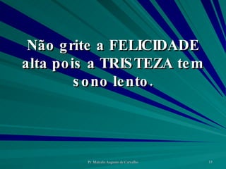 Não grite a FELICIDADE alta pois a TRISTEZA tem sono lento. 