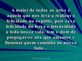 A maior de todas as artes é aquela que nos leva a realizar a felicidade no espírito, pois essa felicidade dá força e intensidade a toda nossa vida, tem o dom de propagar-se aos que amamos e iluminar quem caminha ao nosso lado... 